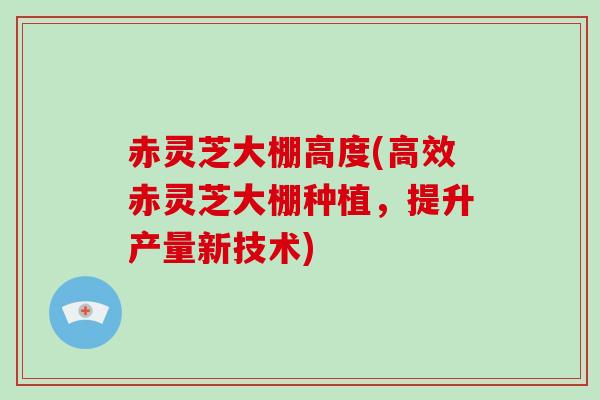 赤灵芝大棚高度(高效赤灵芝大棚种植,提升产量新技术)