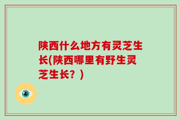 陕西什么地方有灵芝生长(陕西哪里有野生灵芝生长？)