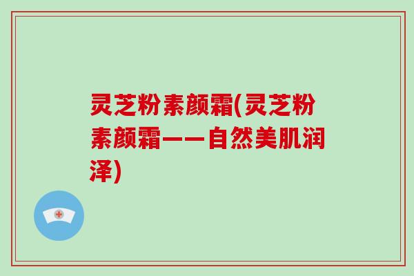 灵芝粉素颜霜(灵芝粉素颜霜——自然美肌润泽)