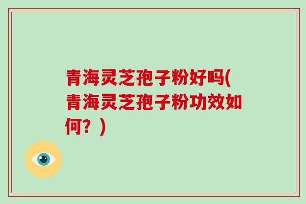 青海灵芝孢子粉好吗(青海灵芝孢子粉功效如何?)