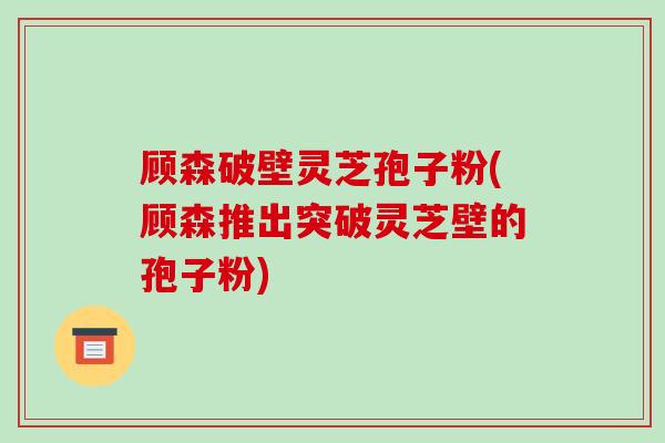 顾森破壁灵芝孢子粉(顾森推出突破灵芝壁的孢子粉)