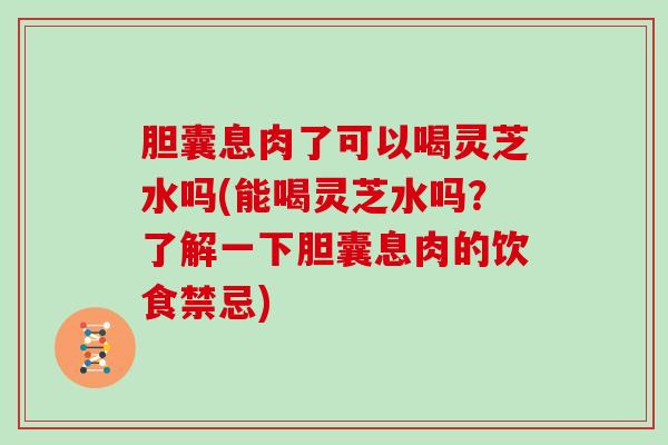 胆囊息肉了可以喝灵芝水吗(能喝灵芝水吗?了解一下胆囊息肉的饮食禁忌)