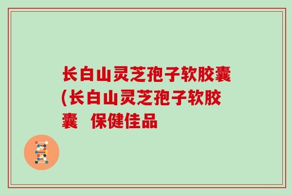 长白山灵芝孢子软胶囊(长白山灵芝孢子软胶囊 保健佳品