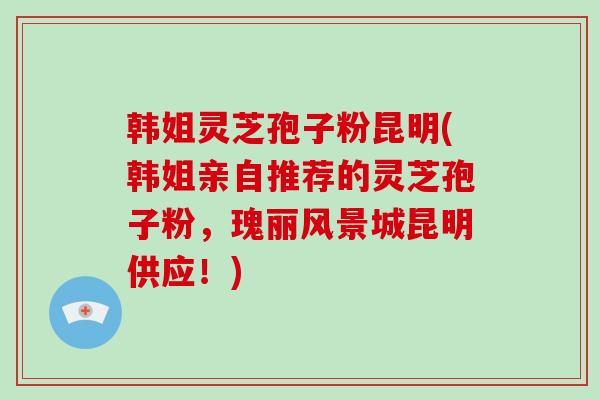 韩姐灵芝孢子粉昆明(韩姐亲自推荐的灵芝孢子粉,瑰丽风景城昆明供应!)