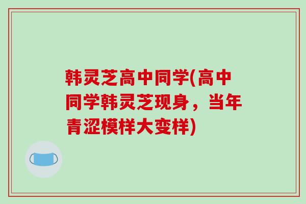 韩灵芝高中同学(高中同学韩灵芝现身，当年青涩模样大变样)