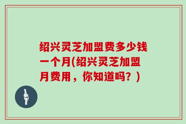 绍兴灵芝加盟费多少钱一个月(绍兴灵芝加盟月费用，你知道吗？)
