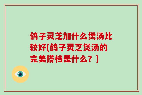 鸽子灵芝加什么煲汤比较好(鸽子灵芝煲汤的完美搭档是什么?)