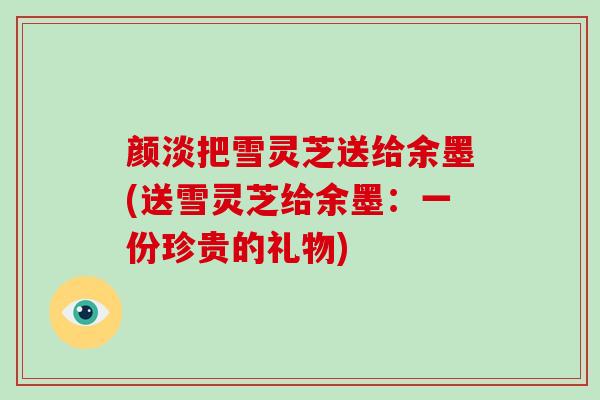 颜淡把雪灵芝送给余墨(送雪灵芝给余墨:一份珍贵的礼物)