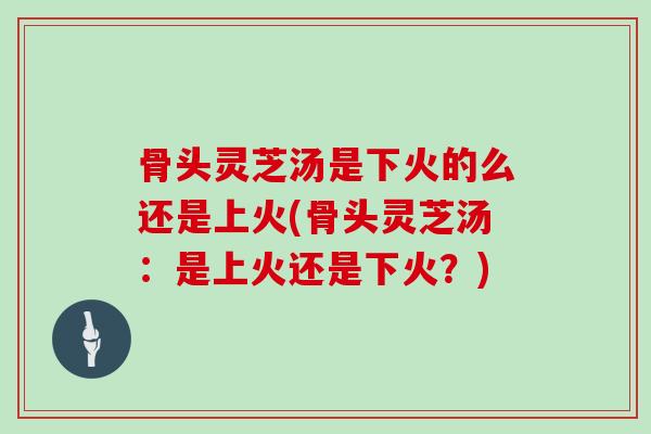 骨头灵芝汤是下火的么还是上火(骨头灵芝汤:是上火还是下火?)