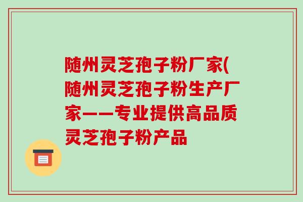 随州灵芝孢子粉厂家(随州灵芝孢子粉生产厂家——专业提供高品质灵芝孢子粉产品