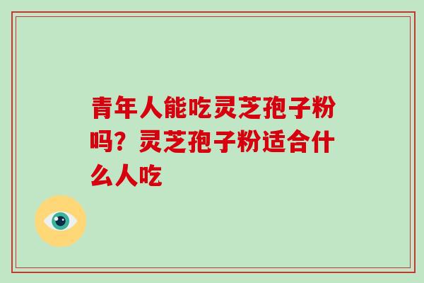 青年人能吃灵芝孢子粉吗?灵芝孢子粉适合什么人吃