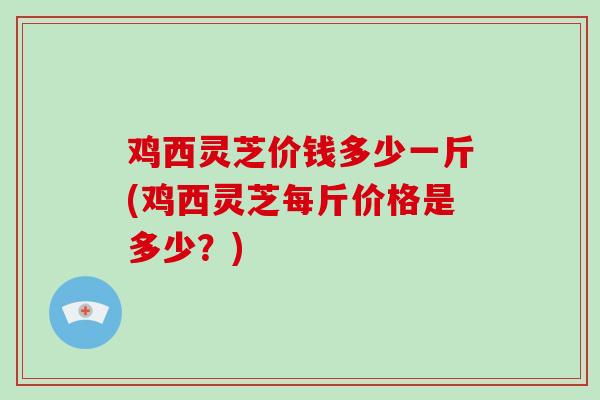 鸡西灵芝价钱多少一斤(鸡西灵芝每斤价格是多少？)