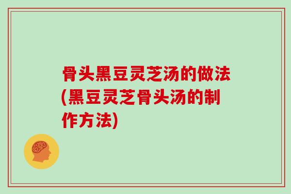 骨头黑豆灵芝汤的做法(黑豆灵芝骨头汤的制作方法)