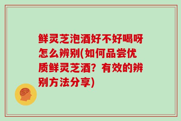 鲜灵芝泡酒好不好喝呀怎么辨别(如何品尝优质鲜灵芝酒?有效的辨别方法分享)