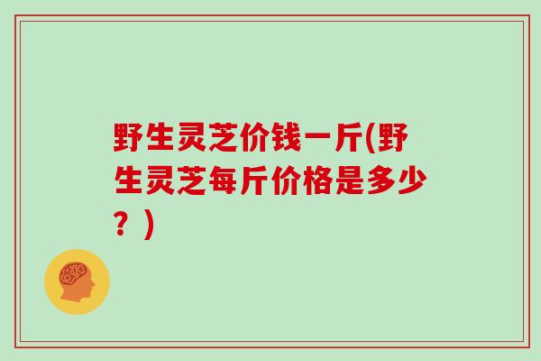 野生灵芝价钱一斤(野生灵芝每斤价格是多少?)