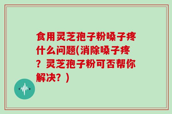 食用灵芝孢子粉嗓子疼什么问题(消除嗓子疼?灵芝孢子粉可否帮你解决?)