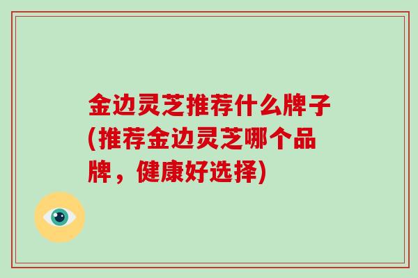 金边灵芝推荐什么牌子(推荐金边灵芝哪个品牌,健康好选择)