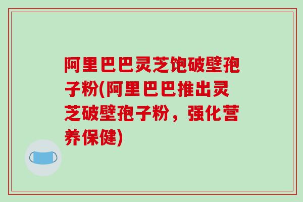 阿里巴巴灵芝饱破壁孢子粉(阿里巴巴推出灵芝破壁孢子粉，强化营养保健)
