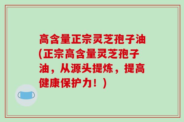 高含量正宗灵芝孢子油(正宗高含量灵芝孢子油,从源头提炼,提高健康保护力!)
