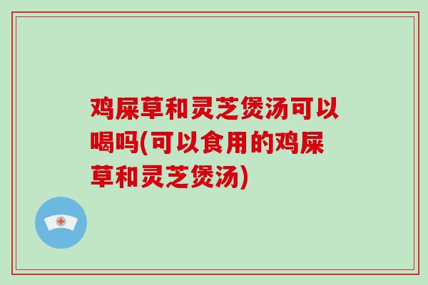 鸡屎草和灵芝煲汤可以喝吗(可以食用的鸡屎草和灵芝煲汤)
