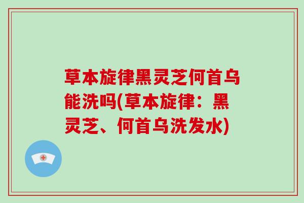草本旋律黑灵芝何首乌能洗吗(草本旋律:黑灵芝、何首乌洗发水)