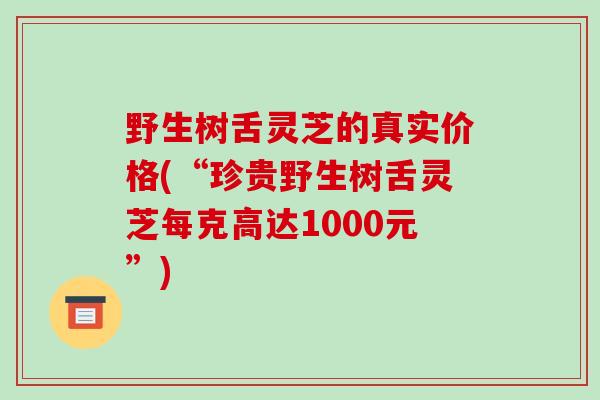 野生树舌灵芝的真实价格(“珍贵野生树舌灵芝每克高达1000元”)