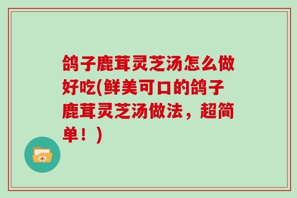 鸽子鹿茸灵芝汤怎么做好吃(鲜美可口的鸽子鹿茸灵芝汤做法,超简单!)