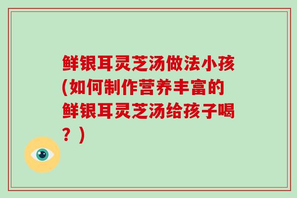 鲜银耳灵芝汤做法小孩(如何制作营养丰富的鲜银耳灵芝汤给孩子喝？)