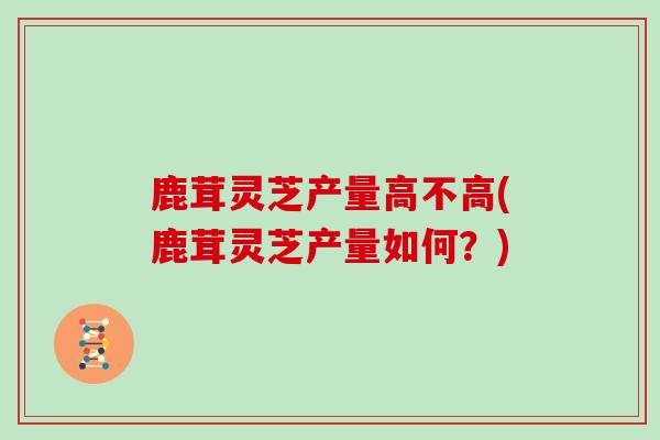 鹿茸灵芝产量高不高(鹿茸灵芝产量如何？)