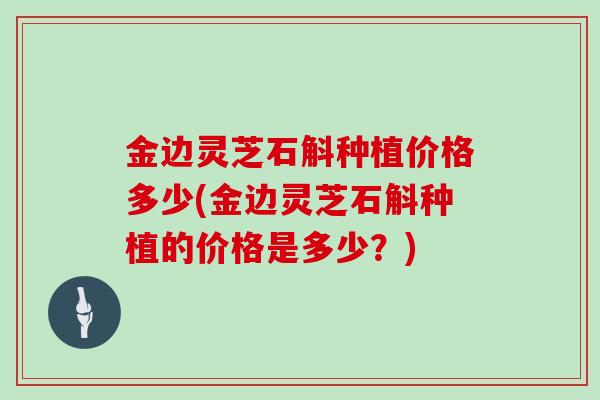金边灵芝石斛种植价格多少(金边灵芝石斛种植的价格是多少?)
