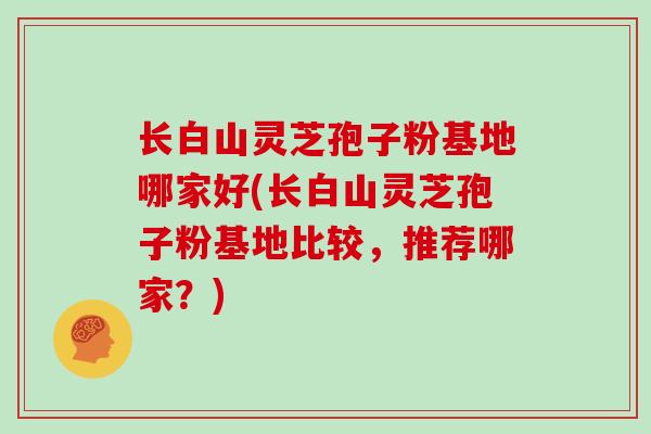 长白山灵芝孢子粉基地哪家好(长白山灵芝孢子粉基地比较,推荐哪家?)