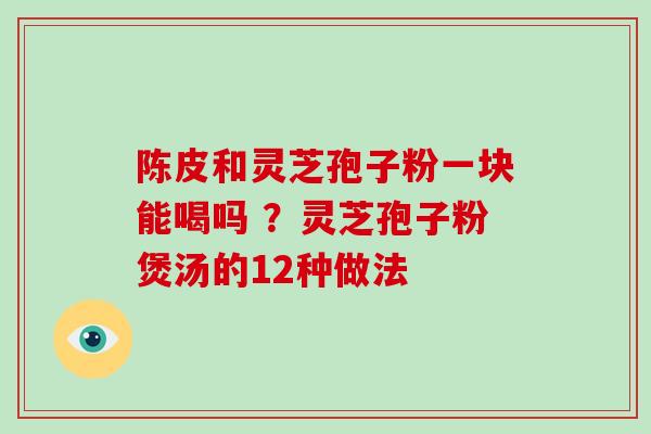 陈皮和灵芝孢子粉一块能喝吗 ?灵芝孢子粉煲汤的12种做法