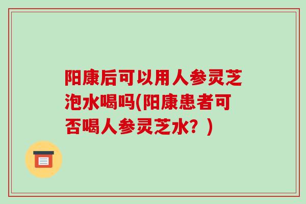 阳康后可以用人参灵芝泡水喝吗(阳康患者可否喝人参灵芝水?)