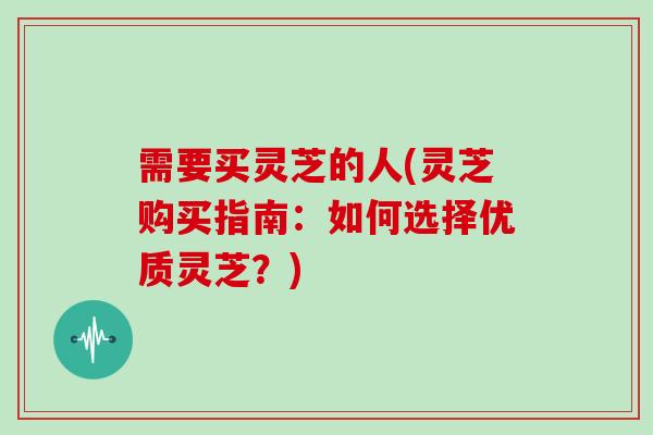 需要买灵芝的人(灵芝购买指南：如何选择优质灵芝？)
