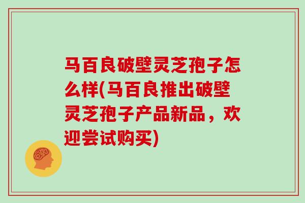马百良破壁灵芝孢子怎么样(马百良推出破壁灵芝孢子产品新品,欢迎尝试购买)