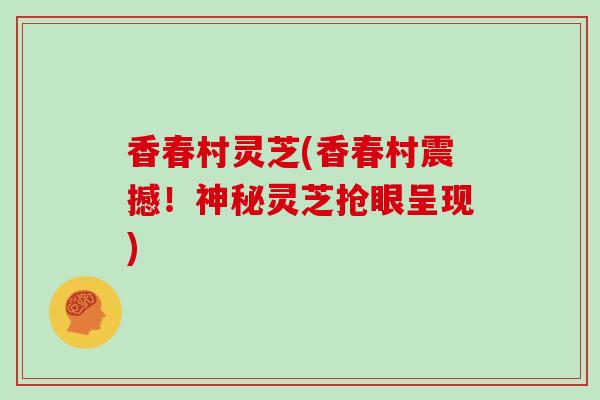 香春村灵芝(香春村震撼！神秘灵芝抢眼呈现)