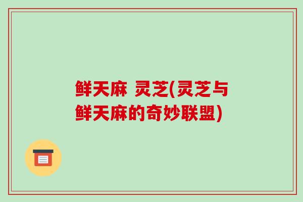 鲜天麻 灵芝(灵芝与鲜天麻的奇妙联盟)