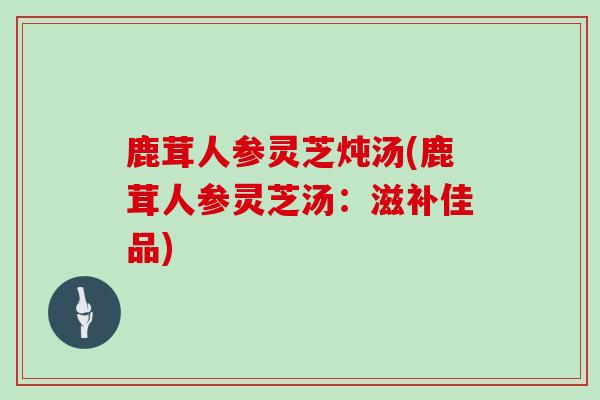 鹿茸人参灵芝炖汤(鹿茸人参灵芝汤：滋补佳品)