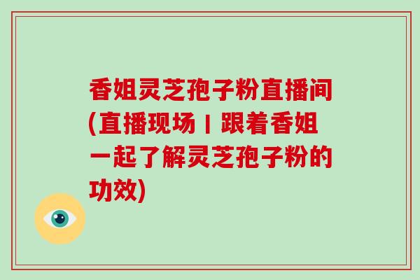 香姐灵芝孢子粉直播间(直播现场丨跟着香姐一起了解灵芝孢子粉的功效)