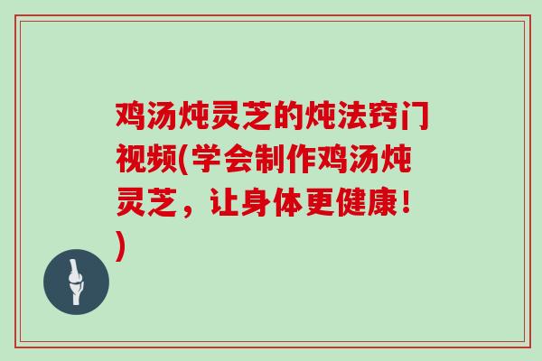鸡汤炖灵芝的炖法窍门视频(学会制作鸡汤炖灵芝,让身体更健康!)