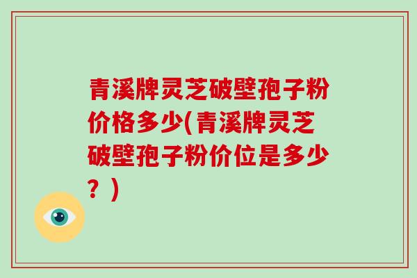 青溪牌灵芝破壁孢子粉价格多少(青溪牌灵芝破壁孢子粉价位是多少？)