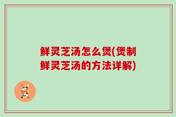 鲜灵芝汤怎么煲(煲制鲜灵芝汤的方法详解)