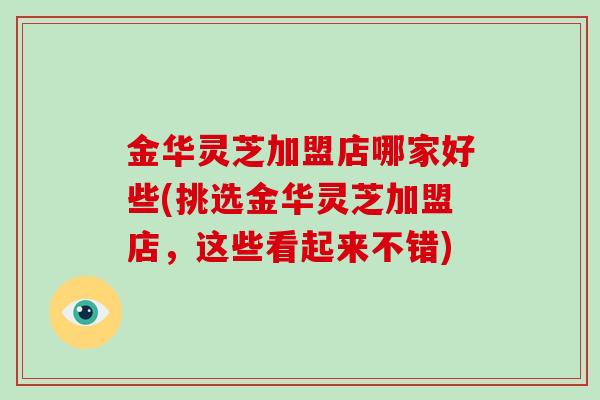 金华灵芝加盟店哪家好些(挑选金华灵芝加盟店,这些看起来不错)