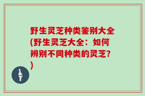野生灵芝种类鉴别大全(野生灵芝大全:如何辨别不同种类的灵芝?)