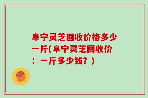 阜宁灵芝回收价格多少一斤(阜宁灵芝回收价:一斤多少钱?)