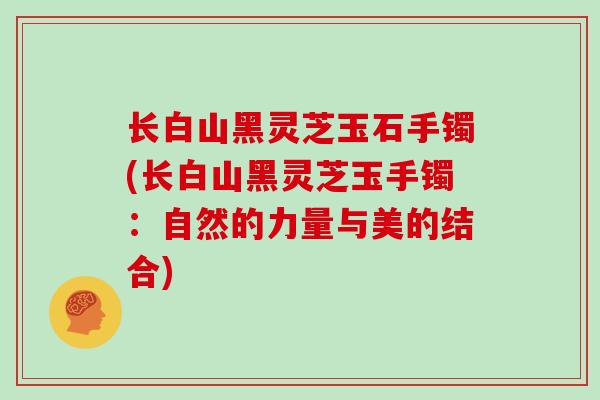 长白山黑灵芝玉石手镯(长白山黑灵芝玉手镯:自然的力量与美的结合)