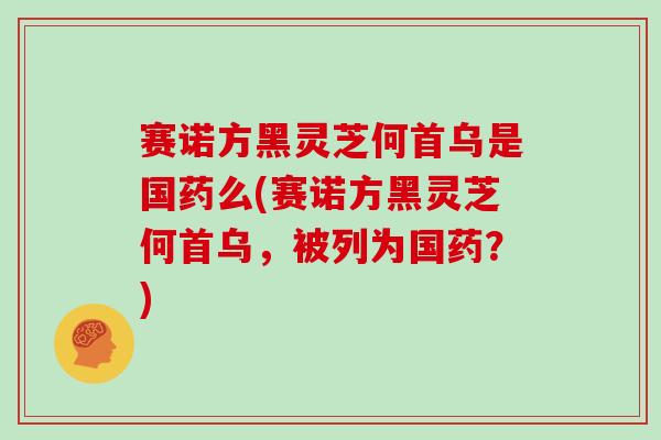 赛诺方黑灵芝何首乌是国药么(赛诺方黑灵芝何首乌，被列为国药？)