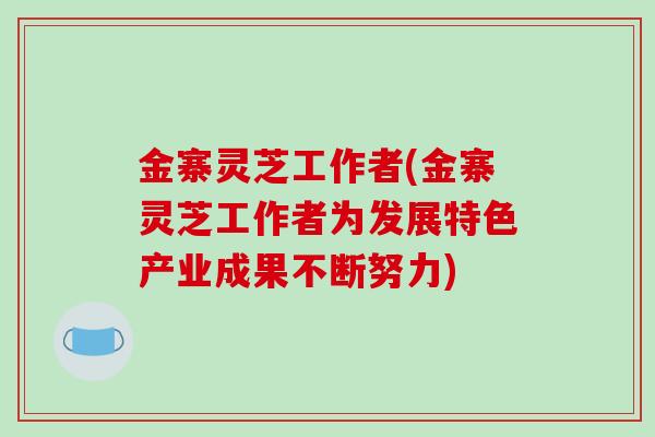 金寨灵芝工作者(金寨灵芝工作者为发展特色产业成果不断努力)