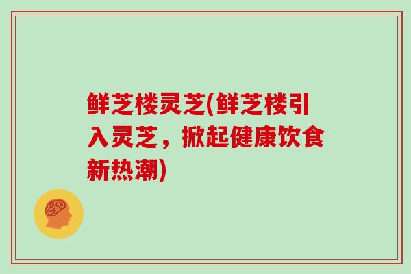 鲜芝楼灵芝(鲜芝楼引入灵芝，掀起健康饮食新热潮)