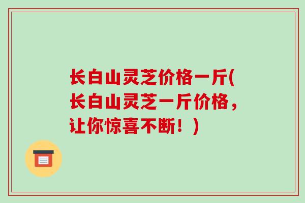 长白山灵芝价格一斤(长白山灵芝一斤价格,让你惊喜不断!)